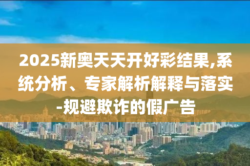 2025新奧天天開好彩結(jié)果,系統(tǒng)分析、專家解析解釋與落實-規(guī)避欺詐的假廣告