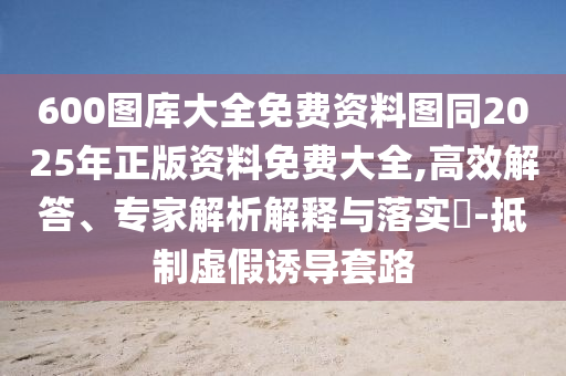 600圖庫(kù)大全免費(fèi)資料圖同2025年正版資料免費(fèi)大全,高效解答、專(zhuān)家解析解釋與落實(shí)?-抵制虛假誘導(dǎo)套路