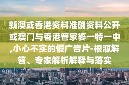 新澳或香港資料準確資料公開或澳門與香港管家婆一特一中,小心不實的假廣告片-根源解答、專家解析解釋與落實