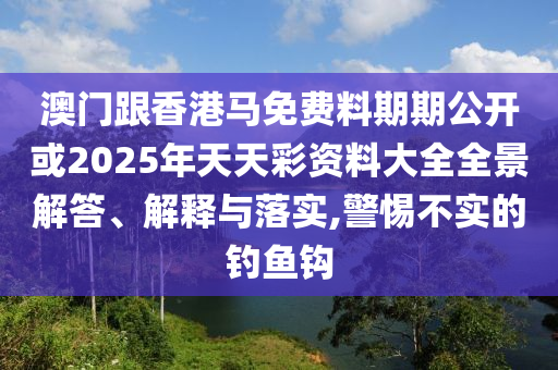 澳門跟香港馬免費(fèi)料期期公開或2025年天天彩資料大全全景解答、解釋與落實(shí),警惕不實(shí)的釣魚鉤