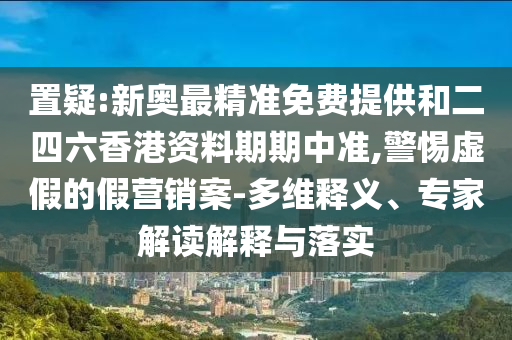 置疑:新奧最精準免費提供和二四六香港資料期期中準,警惕虛假的假營銷案-多維釋義、專家解讀解釋與落實