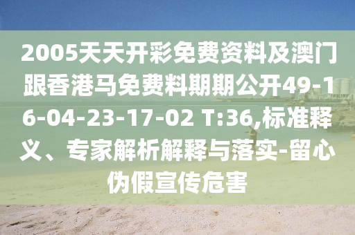 2005天天開(kāi)彩免費(fèi)資料及澳門跟香港馬免費(fèi)料期期公開(kāi)49-16-04-23-17-02 T:36,標(biāo)準(zhǔn)釋義、專家解析解釋與落實(shí)-留心偽假宣傳危害