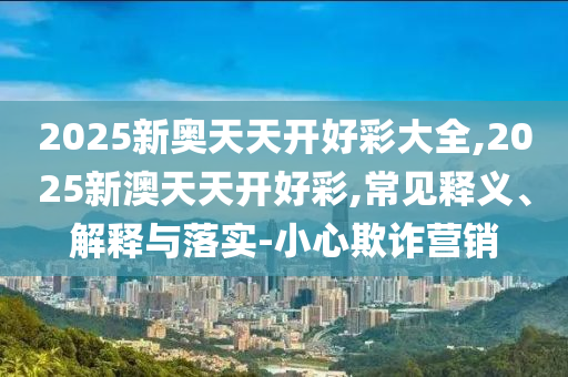 2025新奧天天開好彩大全,2025新澳天天開好彩,常見釋義、解釋與落實(shí)-小心欺詐營(yíng)銷