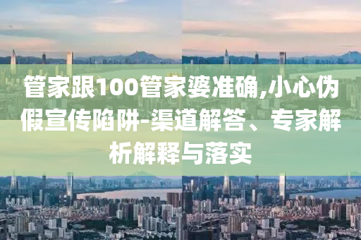 管家跟100管家婆準確,小心偽假宣傳陷阱-渠道解答、專家解析解釋與落實