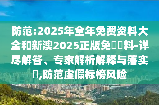 防范:2025年全年免費資料大全和新澳2025正版免費資料-詳盡解答、專家解析解釋與落實?,防范虛假標榜風險