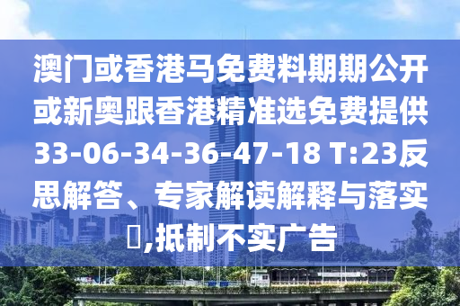 澳門或香港馬免費料期期公開或新奧跟香港精準選免費提供33-06-34-36-47-18 T:23反思解答、專家解讀解釋與落實?,抵制不實廣告