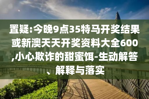 置疑:今晚9點(diǎn)35特馬開(kāi)獎(jiǎng)結(jié)果或新澳天天開(kāi)獎(jiǎng)資料大全600,小心欺詐的甜蜜餌-生動(dòng)解答、解釋與落實(shí)