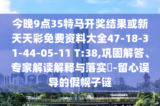 今晚9點35特馬開獎結果或新天天彩免費資料大全47-18-31-44-05-11 T:38,鞏固解答、專家解讀解釋與落實?-留心誤導的假幌子鏈