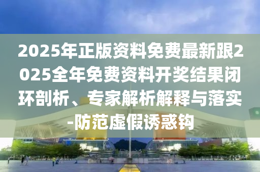 2025年正版資料免費最新跟2025全年免費資料開獎結(jié)果閉環(huán)剖析、專家解析解釋與落實-防范虛假誘惑鉤