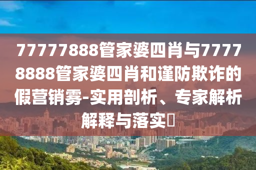 77777888管家婆四肖與77778888管家婆四肖和謹防欺詐的假營銷霧-實用剖析、專家解析解釋與落實?