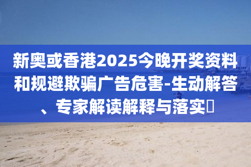 新奧或香港2025今晚開獎資料和規(guī)避欺騙廣告危害-生動解答、專家解讀解釋與落實?