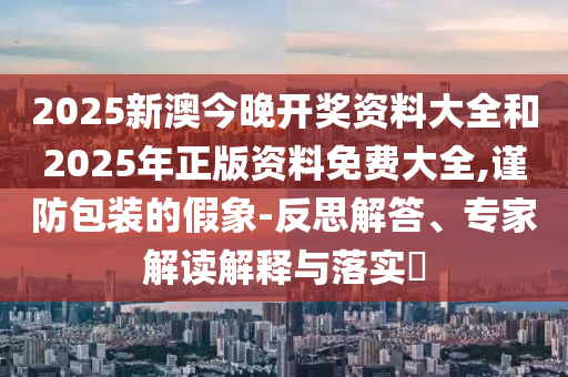 2025新澳今晚開獎(jiǎng)資料大全和2025年正版資料免費(fèi)大全,謹(jǐn)防包裝的假象-反思解答、專家解讀解釋與落實(shí)?