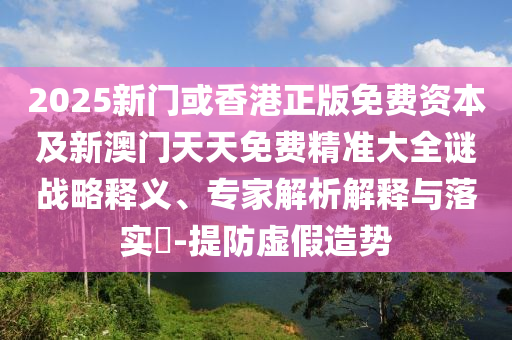 2025新門或香港正版免費資本及新澳門天天免費精準大全謎戰(zhàn)略釋義、專家解析解釋與落實?-提防虛假造勢