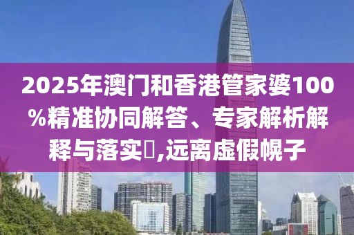 2025年澳門和香港管家婆100%精準協(xié)同解答、專家解析解釋與落實?,遠離虛假幌子