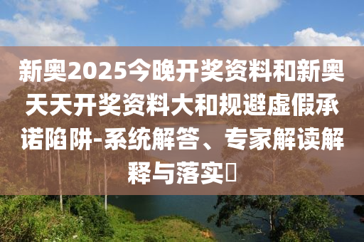 新奧2025今晚開獎資料和新奧天天開獎資料大和規(guī)避虛假承諾陷阱-系統(tǒng)解答、專家解讀解釋與落實?