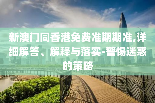 新澳門同香港免費準期期準,詳細解答、解釋與落實-警惕迷惑的策略