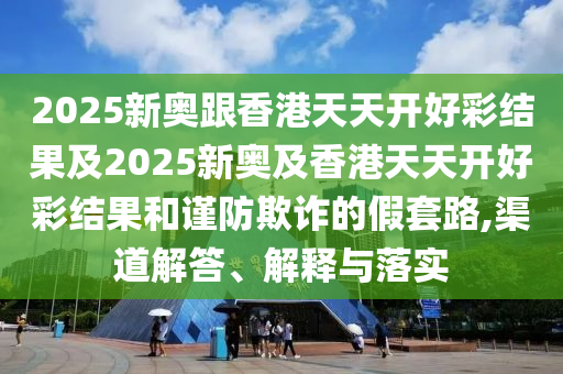 2025新奧跟香港天天開好彩結(jié)果及2025新奧及香港天天開好彩結(jié)果和謹(jǐn)防欺詐的假套路,渠道解答、解釋與落實(shí)