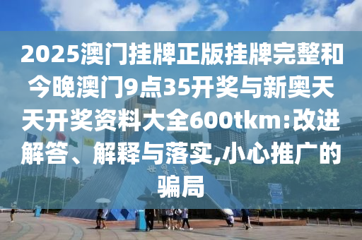 2025澳門(mén)掛牌正版掛牌完整和今晚澳門(mén)9點(diǎn)35開(kāi)獎(jiǎng)與新奧天天開(kāi)獎(jiǎng)資料大全600tkm:改進(jìn)解答、解釋與落實(shí),小心推廣的騙局