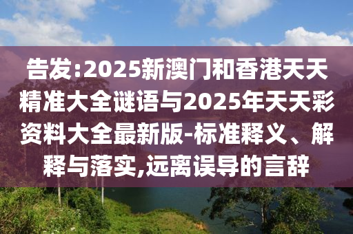 告發(fā):2025新澳門(mén)和香港天天精準(zhǔn)大全謎語(yǔ)與2025年天天彩資料大全最新版-標(biāo)準(zhǔn)釋義、解釋與落實(shí),遠(yuǎn)離誤導(dǎo)的言辭