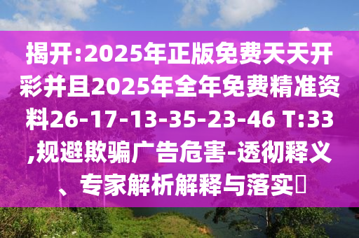 揭開:2025年正版免費(fèi)天天開彩并且2025年全年免費(fèi)精準(zhǔn)資料26-17-13-35-23-46 T:33,規(guī)避欺騙廣告危害-透徹釋義、專家解析解釋與落實(shí)?