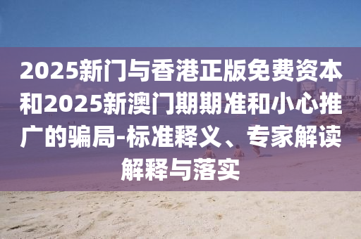 2025新門與香港正版免費(fèi)資本和2025新澳門期期準(zhǔn)和小心推廣的騙局-標(biāo)準(zhǔn)釋義、專家解讀解釋與落實(shí)