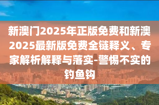 新澳門2025年正版免費和新澳2025最新版免費全鏈釋義、專家解析解釋與落實-警惕不實的釣魚鉤