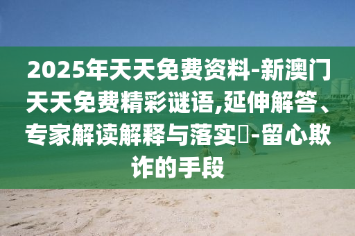 2025年天天免費資料-新澳門天天免費精彩謎語,延伸解答、專家解讀解釋與落實?-留心欺詐的手段