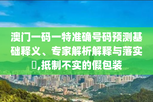 澳門一碼一特準(zhǔn)確號(hào)碼預(yù)測基礎(chǔ)釋義、專家解析解釋與落實(shí)?,抵制不實(shí)的假包裝