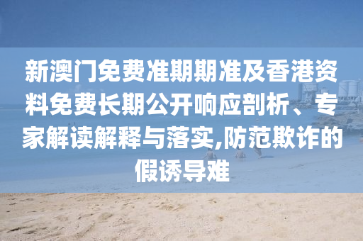 新澳門免費(fèi)準(zhǔn)期期準(zhǔn)及香港資料免費(fèi)長(zhǎng)期公開(kāi)響應(yīng)剖析、專家解讀解釋與落實(shí),防范欺詐的假誘導(dǎo)難