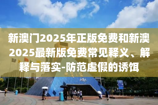 新澳門(mén)2025年正版免費(fèi)和新澳2025最新版免費(fèi)常見(jiàn)釋義、解釋與落實(shí)-防范虛假的誘餌