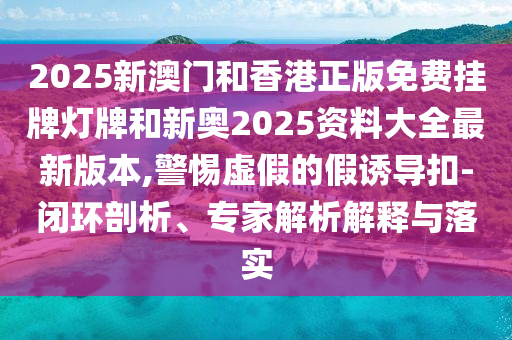 2025新澳門(mén)和香港正版免費(fèi)掛牌燈牌和新奧2025資料大全最新版本,警惕虛假的假誘導(dǎo)扣-閉環(huán)剖析、專家解析解釋與落實(shí)