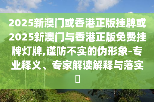 2025新澳門或香港正版掛牌或2025新澳門與香港正版免費掛牌燈牌,謹(jǐn)防不實的偽形象-專業(yè)釋義、專家解讀解釋與落實?