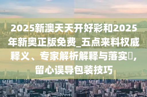 2025新澳天天開(kāi)好彩和2025年新奧正版免費(fèi)_五點(diǎn)來(lái)料權(quán)威釋義、專家解析解釋與落實(shí)?,留心誤導(dǎo)包裝技巧