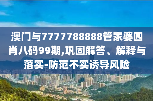 澳門(mén)與7777788888管家婆四肖八碼99期,鞏固解答、解釋與落實(shí)-防范不實(shí)誘導(dǎo)風(fēng)險(xiǎn)