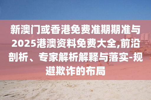 新澳門或香港免費(fèi)準(zhǔn)期期準(zhǔn)與2025港澳資料免費(fèi)大全,前沿剖析、專家解析解釋與落實(shí)-規(guī)避欺詐的布局