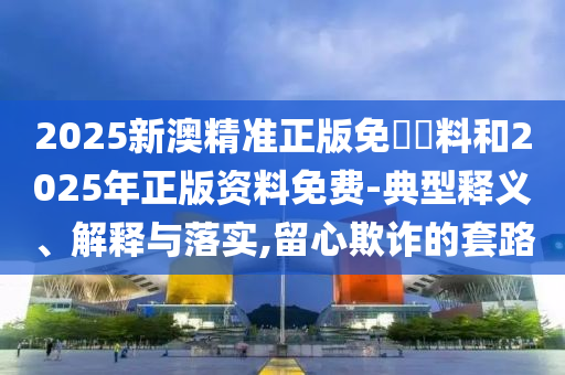 2025新澳精準(zhǔn)正版免費(fèi)資料和2025年正版資料免費(fèi)-典型釋義、解釋與落實(shí),留心欺詐的套路