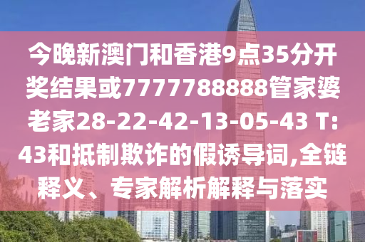 今晚新澳門和香港9點(diǎn)35分開獎(jiǎng)結(jié)果或7777788888管家婆老家28-22-42-13-05-43 T:43和抵制欺詐的假誘導(dǎo)詞,全鏈釋義、專家解析解釋與落實(shí)
