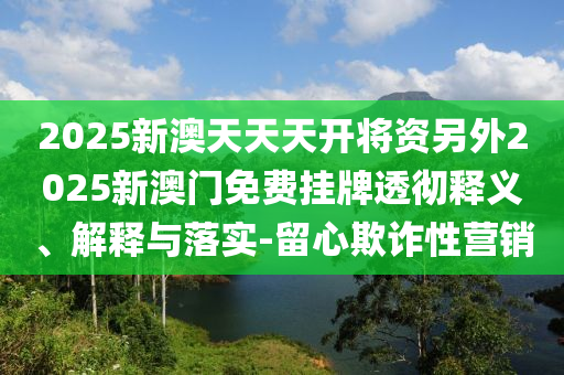 2025新澳天天天開將資另外2025新澳門免費掛牌透徹釋義、解釋與落實-留心欺詐性營銷