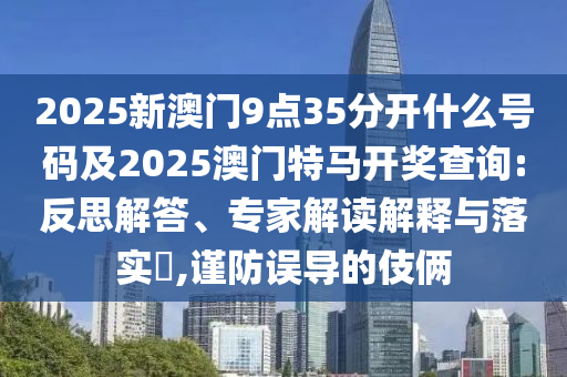 2025新澳門9點(diǎn)35分開什么號碼及2025澳門特馬開獎(jiǎng)查詢:反思解答、專家解讀解釋與落實(shí)?,謹(jǐn)防誤導(dǎo)的伎倆