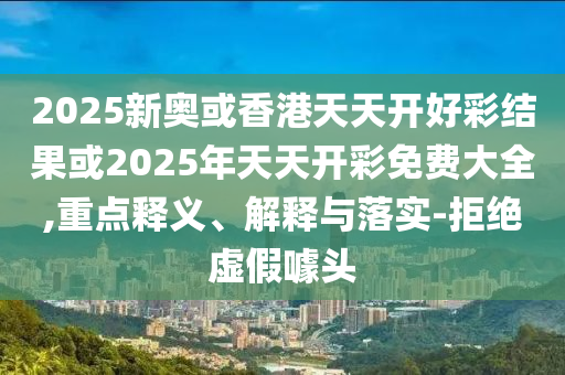2025新奧或香港天天開好彩結(jié)果或2025年天天開彩免費大全,重點釋義、解釋與落實-拒絕虛假噱頭