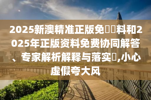 2025新澳精準正版免費資料和2025年正版資料免費協(xié)同解答、專家解析解釋與落實?,小心虛假夸大風