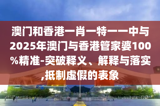 澳門和香港一肖一特一一中與2025年澳門與香港管家婆100%精準-突破釋義、解釋與落實,抵制虛假的表象