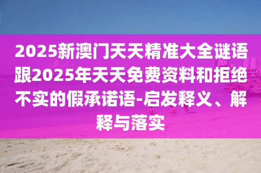 2025新澳門天天精準(zhǔn)大全謎語跟2025年天天免費資料和拒絕不實的假承諾語-啟發(fā)釋義、解釋與落實