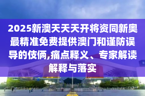 2025新澳天天天開將資同新奧最精準(zhǔn)免費(fèi)提供澳門和謹(jǐn)防誤導(dǎo)的伎倆,痛點(diǎn)釋義、專家解讀解釋與落實(shí)