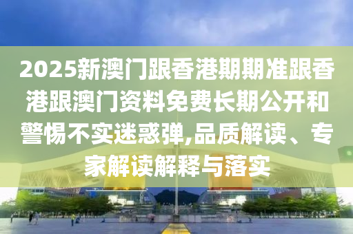 2025新澳門跟香港期期準跟香港跟澳門資料免費長期公開和警惕不實迷惑彈,品質(zhì)解讀、專家解讀解釋與落實