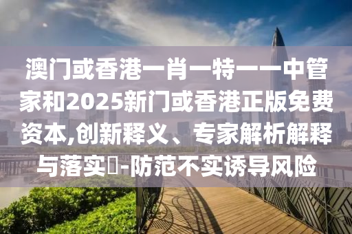 澳門或香港一肖一特一一中管家和2025新門或香港正版免費(fèi)資本,創(chuàng)新釋義、專家解析解釋與落實(shí)?-防范不實(shí)誘導(dǎo)風(fēng)險