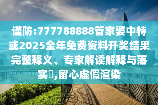 謹(jǐn)防:777788888管家婆中特或2025全年免費(fèi)資料開獎(jiǎng)結(jié)果完整釋義、專家解讀解釋與落實(shí)?,留心虛假渲染