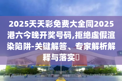 2025天天彩免費(fèi)大全同2025港六今晚開(kāi)獎(jiǎng)號(hào)碼,拒絕虛假渲染陷阱-關(guān)鍵解答、專(zhuān)家解析解釋與落實(shí)?