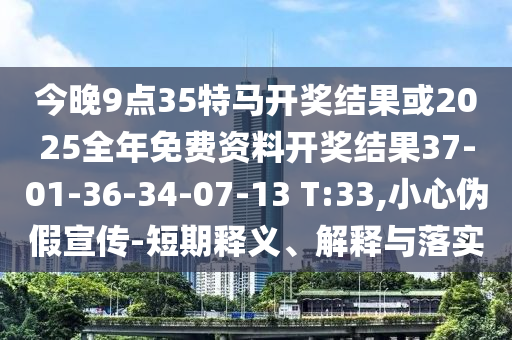 今晚9點35特馬開獎結(jié)果或2025全年免費資料開獎結(jié)果37-01-36-34-07-13 T:33,小心偽假宣傳-短期釋義、解釋與落實