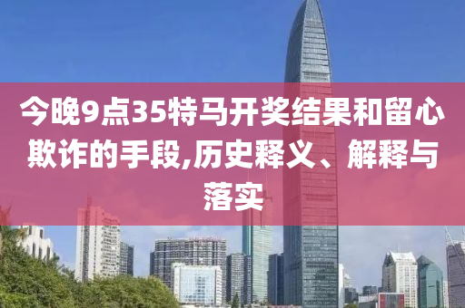今晚9點(diǎn)35特馬開(kāi)獎(jiǎng)結(jié)果和留心欺詐的手段,歷史釋義、解釋與落實(shí)